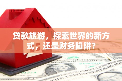 云安贷款旅游，探索世界的新方式，还是财务陷阱？