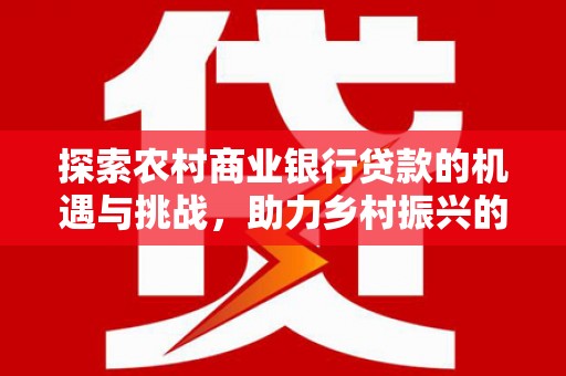 云安探索农村商业银行贷款的机遇与挑战，助力乡村振兴的金融引擎
