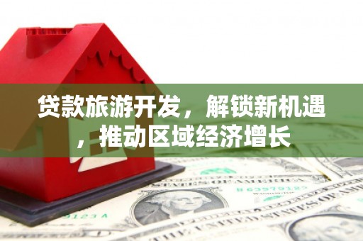 云安贷款旅游开发，解锁新机遇，推动区域经济增长